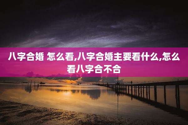 八字合婚 怎么看,八字合婚主要看什么,怎么看八字合不合
