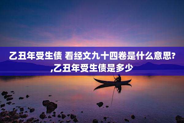 乙丑年受生债 看经文九十四卷是什么意思?,乙丑年受生债是多少