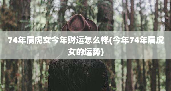 74年属虎女今年财运怎么样(今年74年属虎女的运势)