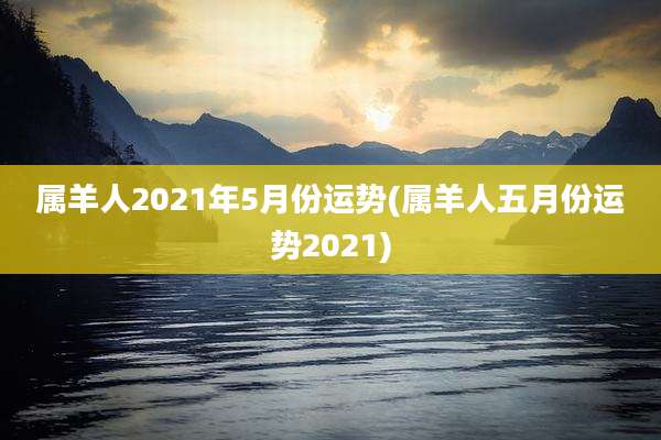 属羊人2021年5月份运势(属羊人五月份运势2021)