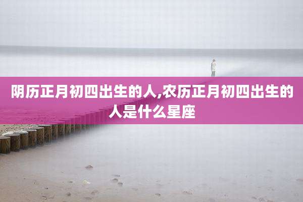 阴历正月初四出生的人,农历正月初四出生的人是什么星座