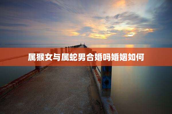 属猴女与属蛇男合婚吗婚姻如何