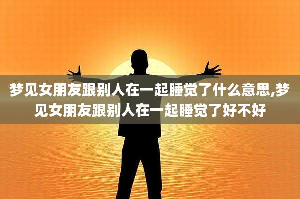 梦见女朋友跟别人在一起睡觉了什么意思,梦见女朋友跟别人在一起睡觉了好不好