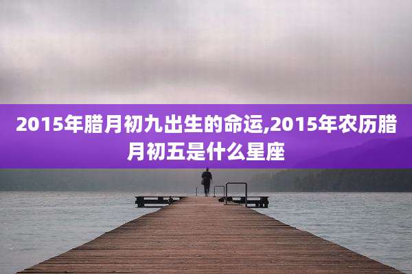 2015年腊月初九出生的命运,2015年农历腊月初五是什么星座