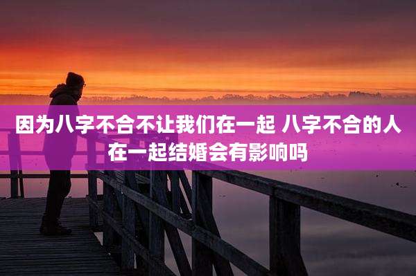 因为八字不合不让我们在一起 八字不合的人在一起结婚会有影响吗