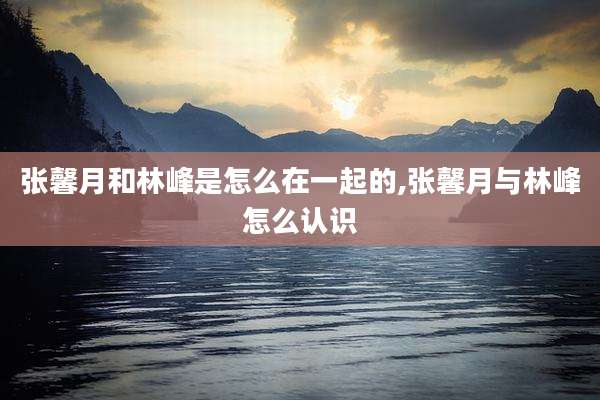 张馨月和林峰是怎么在一起的,张馨月与林峰怎么认识