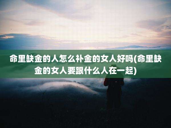 命里缺金的人怎么补金的女人好吗(命里缺金的女人要跟什么人在一起)