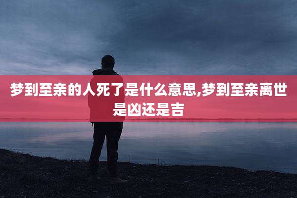 梦到至亲的人死了是什么意思,梦到至亲离世是凶还是吉