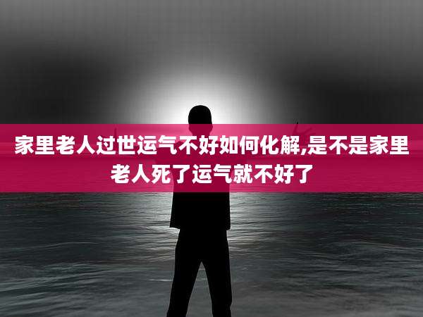 家里老人过世运气不好如何化解,是不是家里老人死了运气就不好了