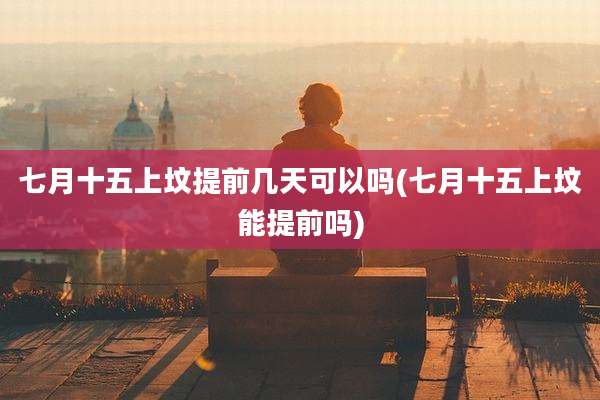 七月十五上坟提前几天可以吗(七月十五上坟能提前吗)
