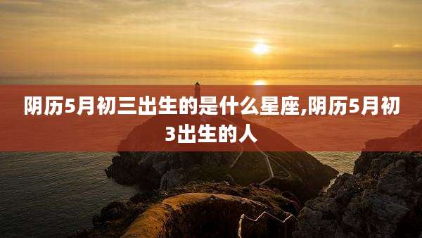 阴历5月初三出生的是什么星座,阴历5月初3出生的人
