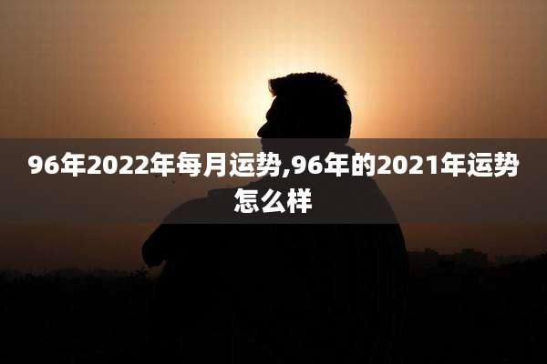 96年2022年每月运势,96年的2021年运势怎么样