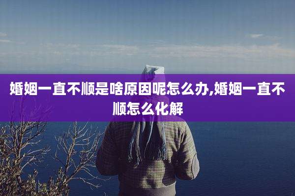 婚姻一直不顺是啥原因呢怎么办,婚姻一直不顺怎么化解