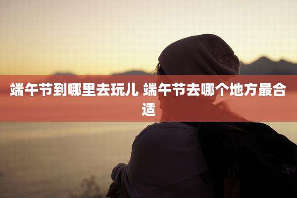 端午节到哪里去玩儿 端午节去哪个地方最合适