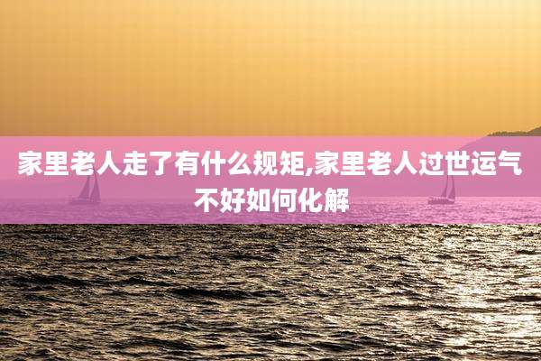 家里老人走了有什么规矩,家里老人过世运气不好如何化解
