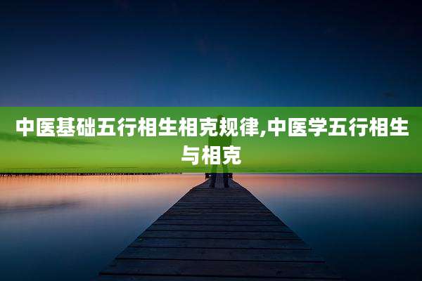 中医基础五行相生相克规律,中医学五行相生与相克
