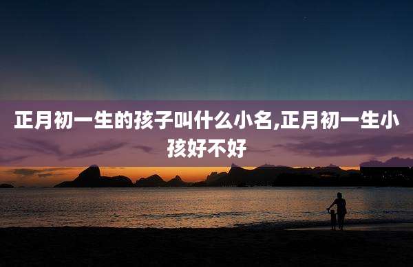 正月初一生的孩子叫什么小名,正月初一生小孩好不好