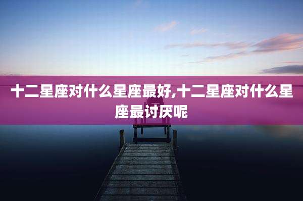 十二星座对什么星座最好,十二星座对什么星座最讨厌呢