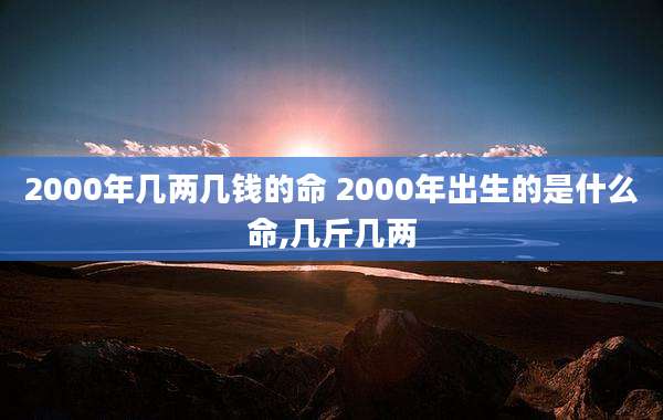 2000年几两几钱的命 2000年出生的是什么命,几斤几两