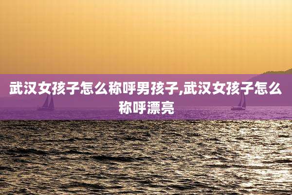 武汉女孩子怎么称呼男孩子,武汉女孩子怎么称呼漂亮