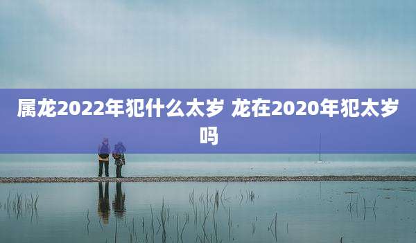 属龙2022年犯什么太岁 龙在2020年犯太岁吗