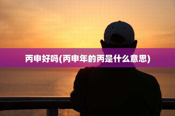 丙申好吗(丙申年的丙是什么意思)