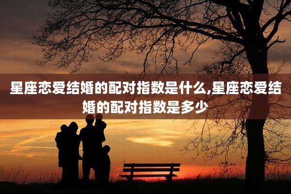 星座恋爱结婚的配对指数是什么,星座恋爱结婚的配对指数是多少