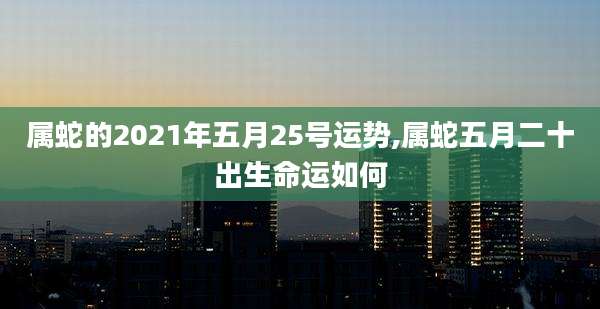 属蛇的2021年五月25号运势,属蛇五月二十出生命运如何