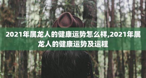 2021年属龙人的健康运势怎么样,2021年属龙人的健康运势及运程
