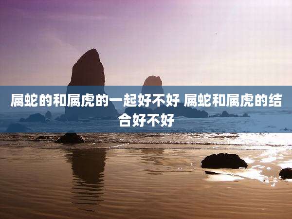 属蛇的和属虎的一起好不好 属蛇和属虎的结合好不好
