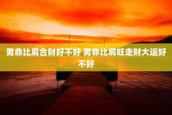 男命比肩合财好不好 男命比肩旺走财大运好不好
