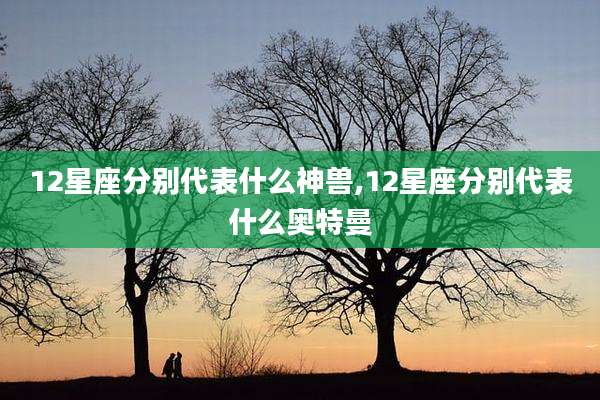 12星座分别代表什么神兽,12星座分别代表什么奥特曼