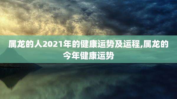 属龙的人2021年的健康运势及运程,属龙的今年健康运势