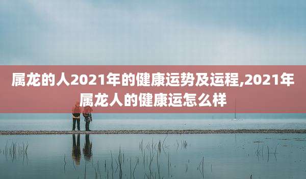 属龙的人2021年的健康运势及运程,2021年属龙人的健康运怎么样