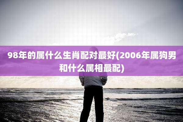 98年的属什么生肖配对最好(2006年属狗男和什么属相最配)