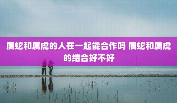 属蛇和属虎的人在一起能合作吗 属蛇和属虎的结合好不好