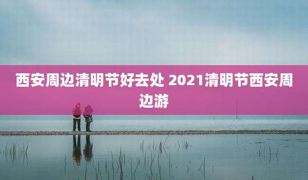 西安周边清明节好去处 2021清明节西安周边游