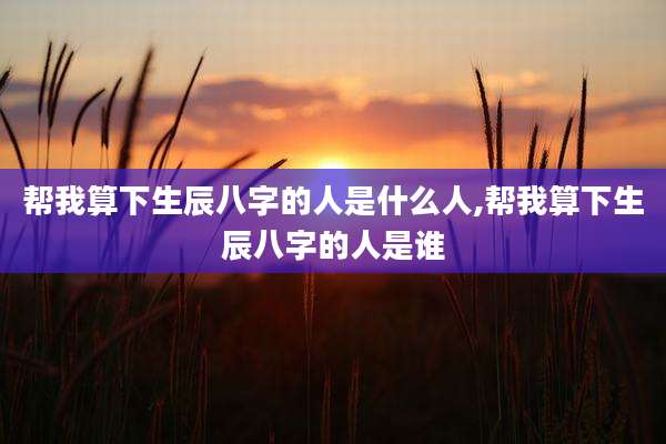 帮我算下生辰八字的人是什么人,帮我算下生辰八字的人是谁