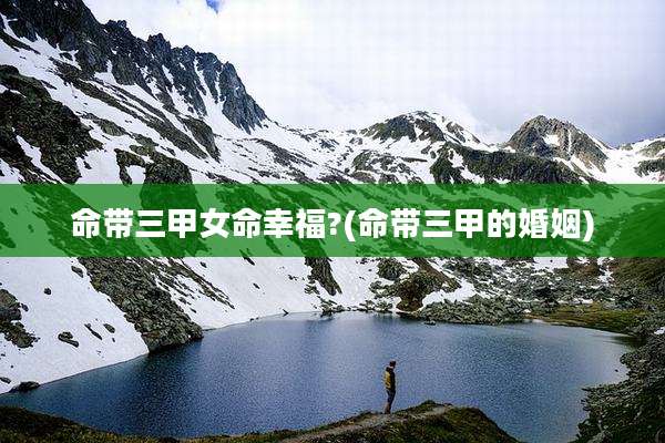 命带三甲女命幸福?(命带三甲的婚姻)