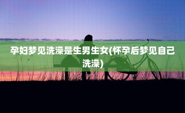 孕妇梦见洗澡是生男生女(怀孕后梦见自己洗澡)
