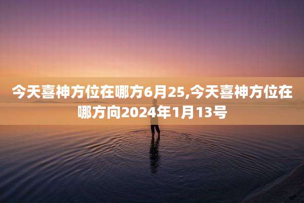 今天喜神方位在哪方6月25,今天喜神方位在哪方向2024年1月13号