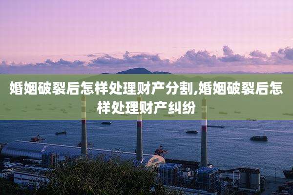 婚姻破裂后怎样处理财产分割,婚姻破裂后怎样处理财产纠纷
