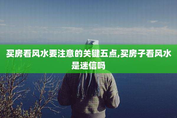 买房看风水要注意的关键五点,买房子看风水是迷信吗