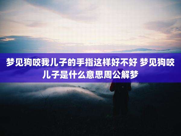 梦见狗咬我儿子的手指这样好不好 梦见狗咬儿子是什么意思周公解梦