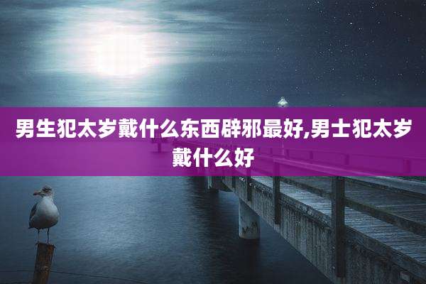 男生犯太岁戴什么东西辟邪最好,男士犯太岁戴什么好
