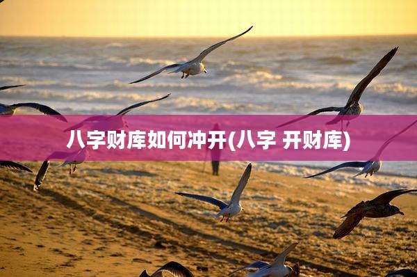 八字财库如何冲开(八字 开财库)