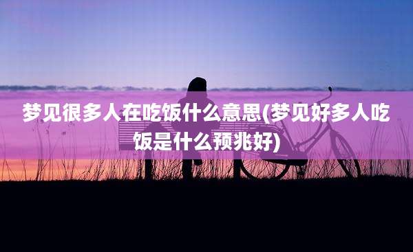 梦见很多人在吃饭什么意思(梦见好多人吃饭是什么预兆好)