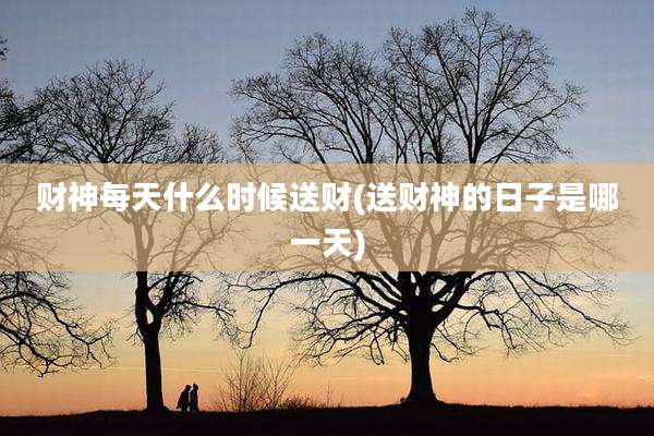 财神每天什么时候送财(送财神的日子是哪一天)