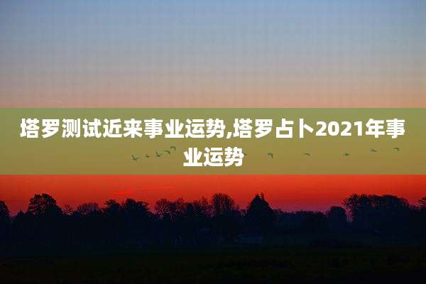 塔罗测试近来事业运势,塔罗占卜2021年事业运势