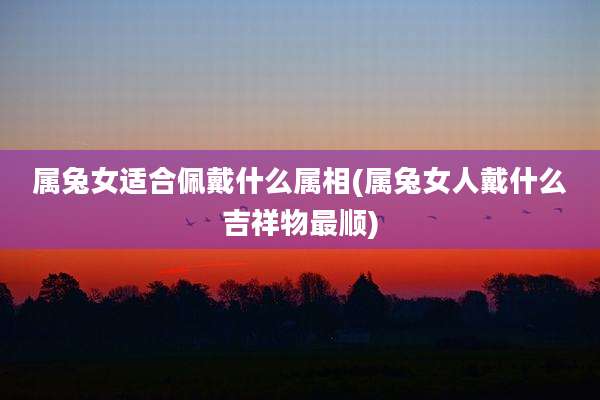 属兔女适合佩戴什么属相(属兔女人戴什么吉祥物最顺)